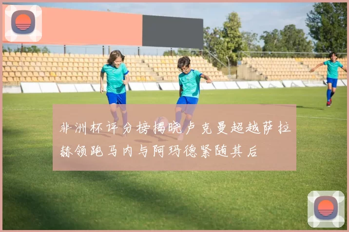 非洲杯评分榜揭晓卢克曼超越萨拉赫领跑马内与阿玛德紧随其后