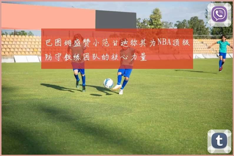 巴图姆盛赞小范甘迪称其为NBA顶级防守教练团队的核心力量
