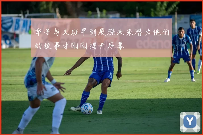 华子与文班早到展现未来潜力他们的故事才刚刚揭开序幕