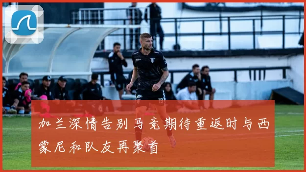 加兰深情告别马竞期待重返时与西蒙尼和队友再聚首