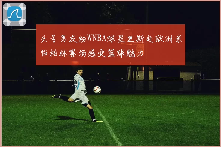 头号男友粉WNBA球星里斯赴欧洲亲临柏林赛场感受篮球魅力